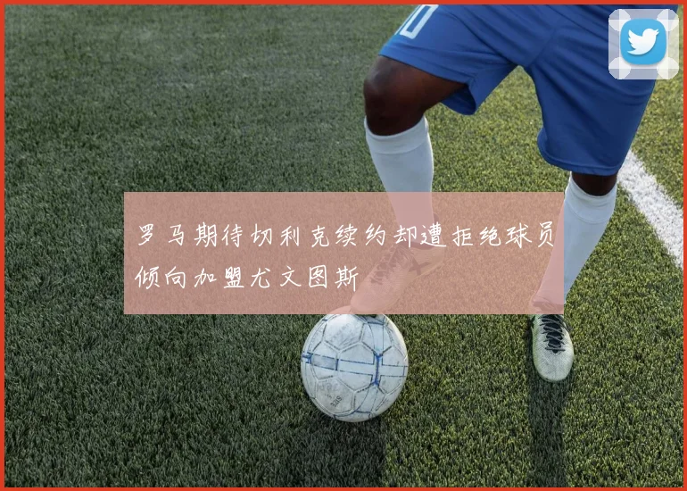 罗马期待切利克续约却遭拒绝球员倾向加盟尤文图斯